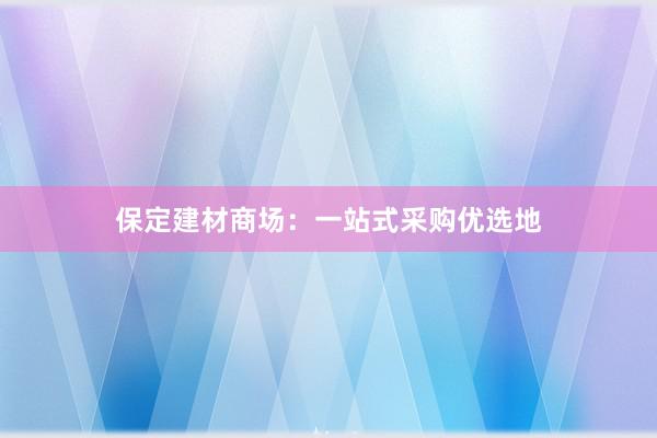 保定建材商场：一站式采购优选地